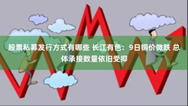 股票私募发行方式有哪些 长江有色：9日铜价微跌 总体承接数量依旧受抑