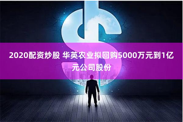 2020配资炒股 华英农业拟回购5000万元到1亿元公司股份