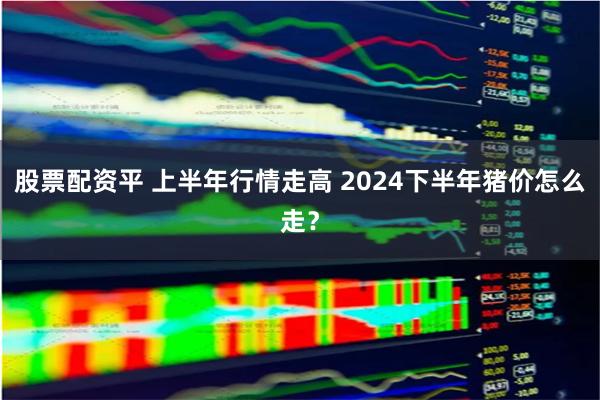 股票配资平 上半年行情走高 2024下半年猪价怎么走？