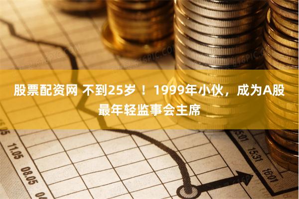 股票配资网 不到25岁 ！1999年小伙，成为A股最年轻监事会主席