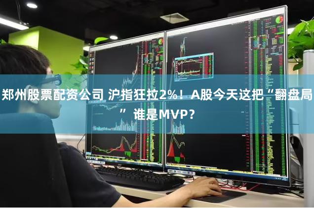 郑州股票配资公司 沪指狂拉2%！A股今天这把“翻盘局” 谁是MVP？