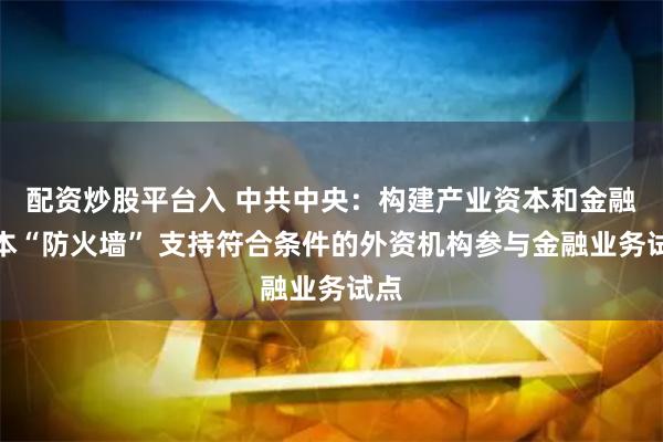 配资炒股平台入 中共中央：构建产业资本和金融资本“防火墙” 支持符合条件的外资机构参与金融业务试点