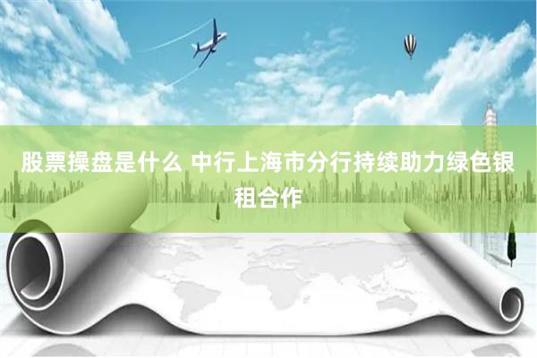 股票操盘是什么 中行上海市分行持续助力绿色银租合作