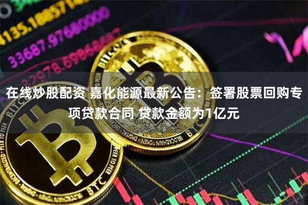 在线炒股配资 嘉化能源最新公告：签署股票回购专项贷款合同 贷款金额为1亿元