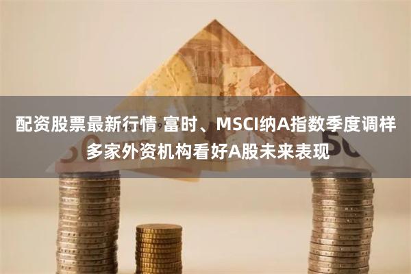 配资股票最新行情 富时、MSCI纳A指数季度调样 多家外资机构看好A股未来表现